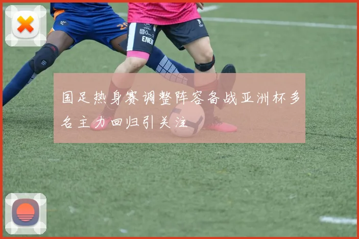 国足热身赛调整阵容备战亚洲杯多名主力回归引关注