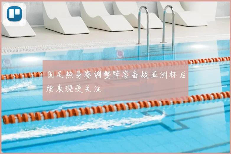 国足热身赛调整阵容备战亚洲杯后续表现受关注