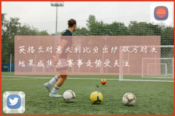 英格兰对意大利比分出炉 双方对决结果成焦点 赛事走势受关注