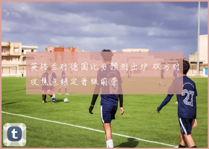 英格兰对德国比分预测出炉 双方对攻焦点锁定晋级前景