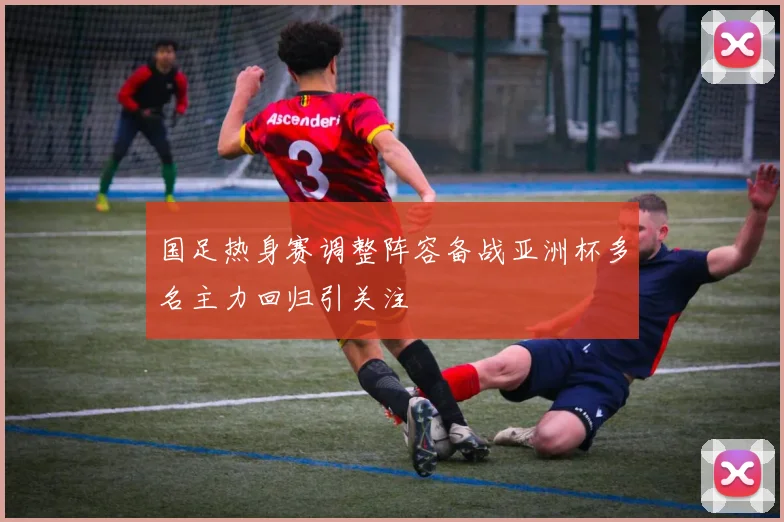 国足热身赛调整阵容备战亚洲杯多名主力回归引关注