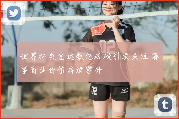 世界杯奖金达数亿规模引发关注 赛事商业价值持续攀升
