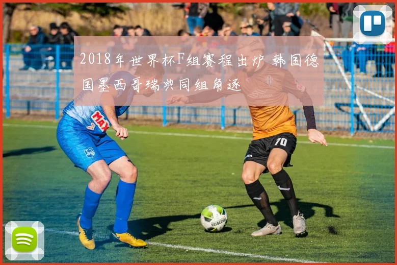 2018年世界杯F组赛程出炉 韩国德国墨西哥瑞典同组角逐